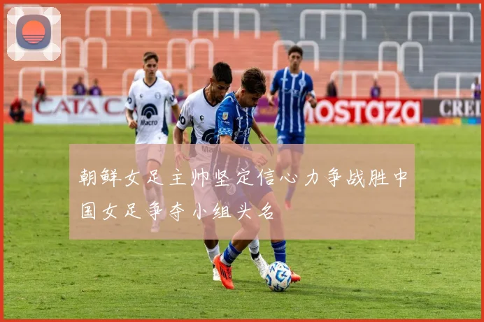 朝鲜女足主帅坚定信心力争战胜中国女足争夺小组头名