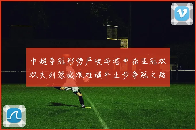 中超争冠形势严峻海港申花亚冠双双失利蓉城艰难逼平止步争冠之路