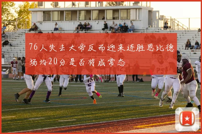 76人失去大帝反而迎来连胜恩比德场均20分是否将成常态