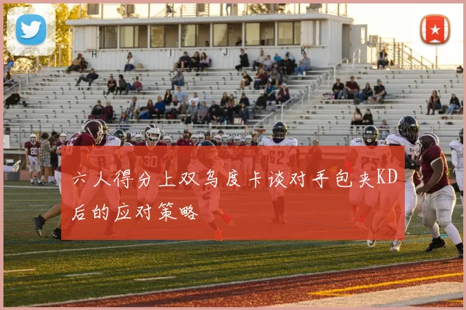 六人得分上双乌度卡谈对手包夹KD后的应对策略
