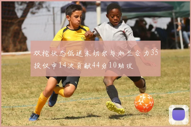 双枪状态低迷米切尔与加兰合力35投仅中14次贡献44分10助攻