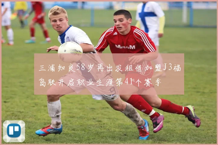 三浦知良58岁再出发租借加盟J3福岛联开启职业生涯第41个赛季