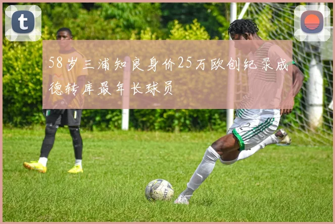 58岁三浦知良身价25万欧创纪录成德转库最年长球员