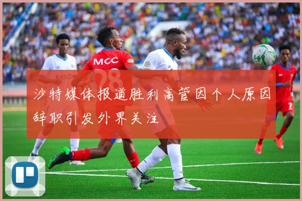 沙特媒体报道胜利高管因个人原因辞职引发外界关注