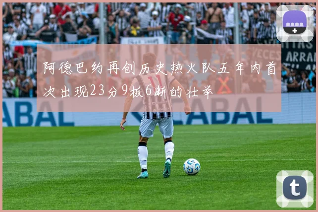 阿德巴约再创历史热火队五年内首次出现23分9板6断的壮举