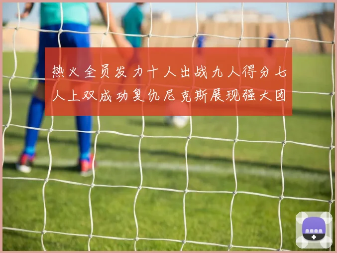热火全员发力十人出战九人得分七人上双成功复仇尼克斯展现强大团队实力