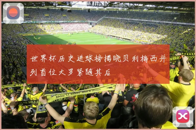 世界杯历史进球榜揭晓贝利梅西并列首位大罗紧随其后