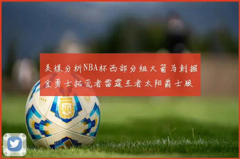 美媒分析NBA杯西部分组火箭马刺掘金勇士拓荒者雷霆王者太阳爵士狼队