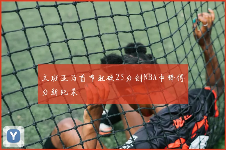 文班亚马首节狂砍25分创NBA中锋得分新纪录
