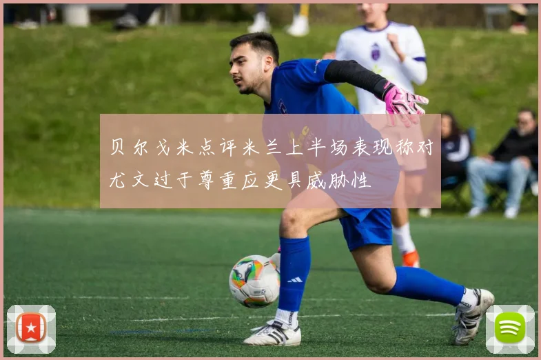 贝尔戈米点评米兰上半场表现称对尤文过于尊重应更具威胁性
