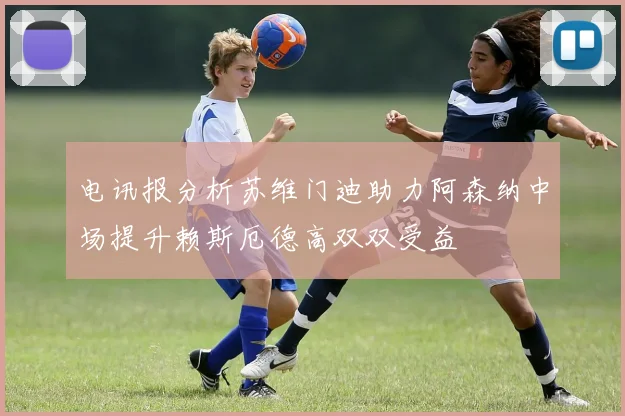 电讯报分析苏维门迪助力阿森纳中场提升赖斯厄德高双双受益