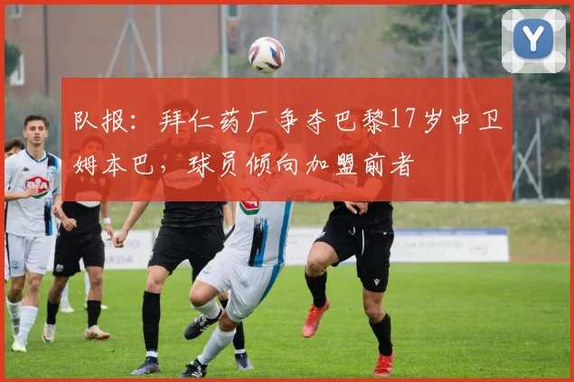 队报：拜仁药厂争夺巴黎17岁中卫姆本巴，球员倾向加盟前者