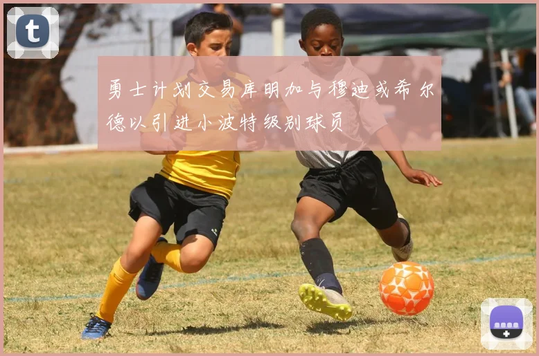 勇士计划交易库明加与穆迪或希尔德以引进小波特级别球员