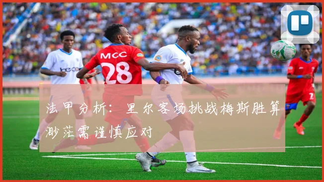 法甲分析：里尔客场挑战梅斯胜算渺茫需谨慎应对