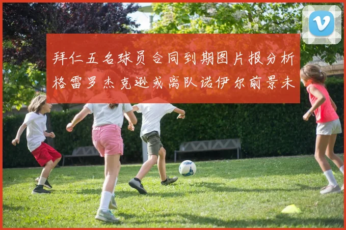 拜仁五名球员合同到期图片报分析格雷罗杰克逊或离队诺伊尔前景未定