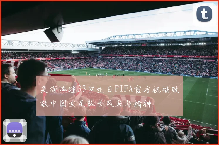 吴海燕迎33岁生日FIFA官方祝福致敬中国女足队长风采与精神