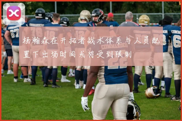 杨瀚森在开拓者战术体系与人员配置下出场时间或将受到限制