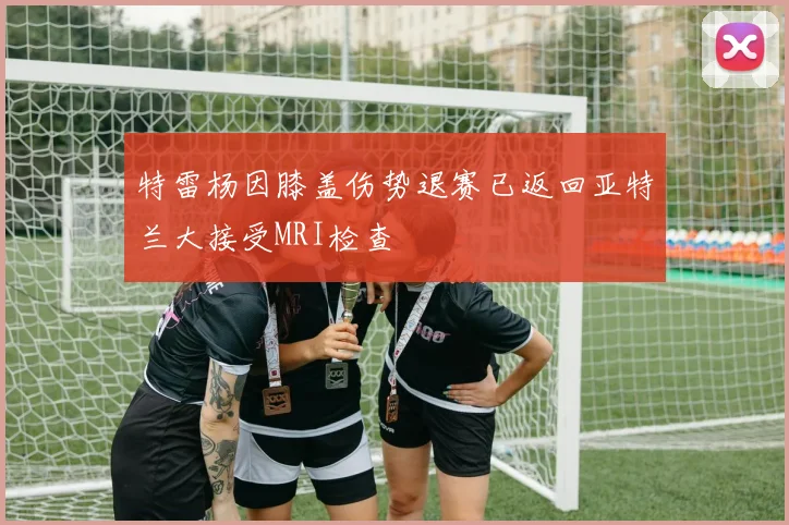 特雷杨因膝盖伤势退赛已返回亚特兰大接受MRI检查