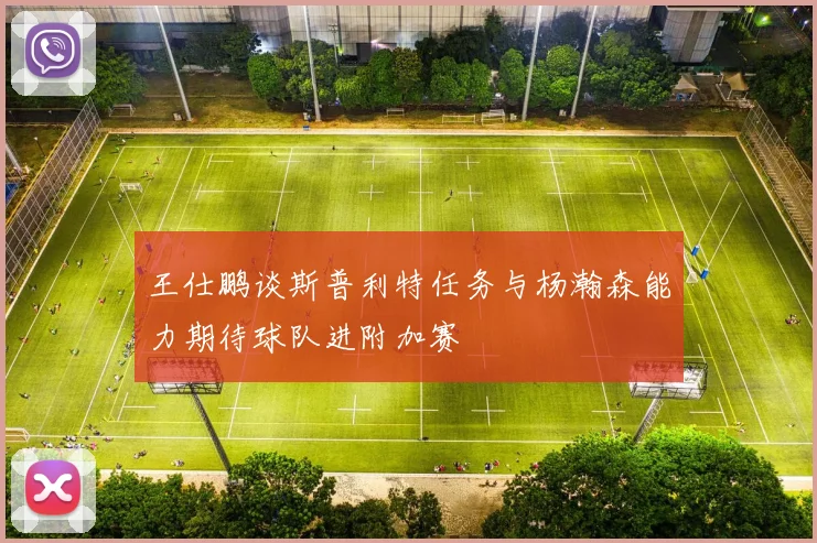 王仕鹏谈斯普利特任务与杨瀚森能力期待球队进附加赛