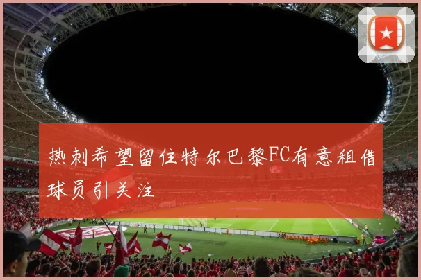 热刺希望留住特尔巴黎FC有意租借球员引关注
