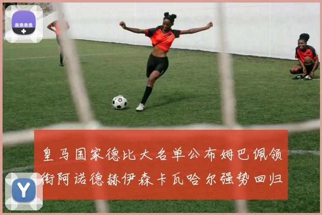 皇马国家德比大名单公布姆巴佩领衔阿诺德赫伊森卡瓦哈尔强势回归