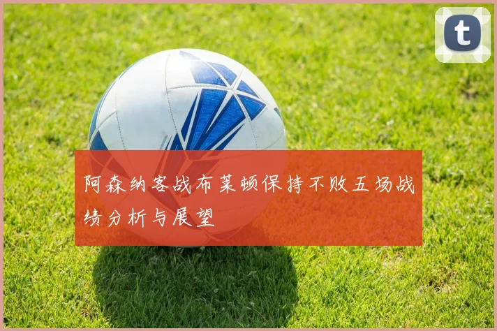 阿森纳客战布莱顿保持不败五场战绩分析与展望