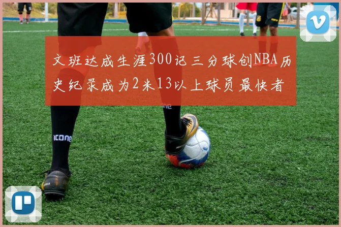 文班达成生涯300记三分球创NBA历史纪录成为2米13以上球员最快者