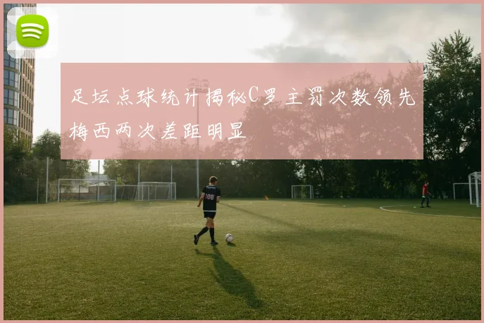 足坛点球统计揭秘C罗主罚次数领先梅西两次差距明显