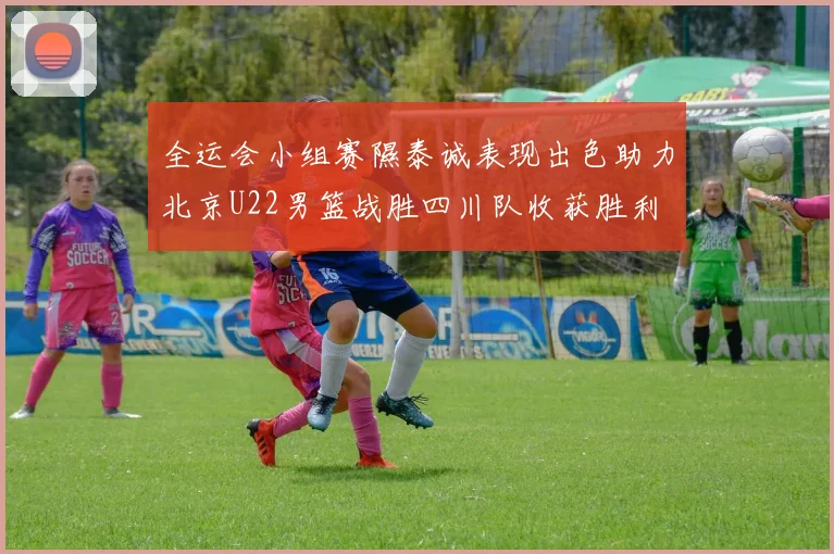 全运会小组赛隰泰诚表现出色助力北京U22男篮战胜四川队收获胜利