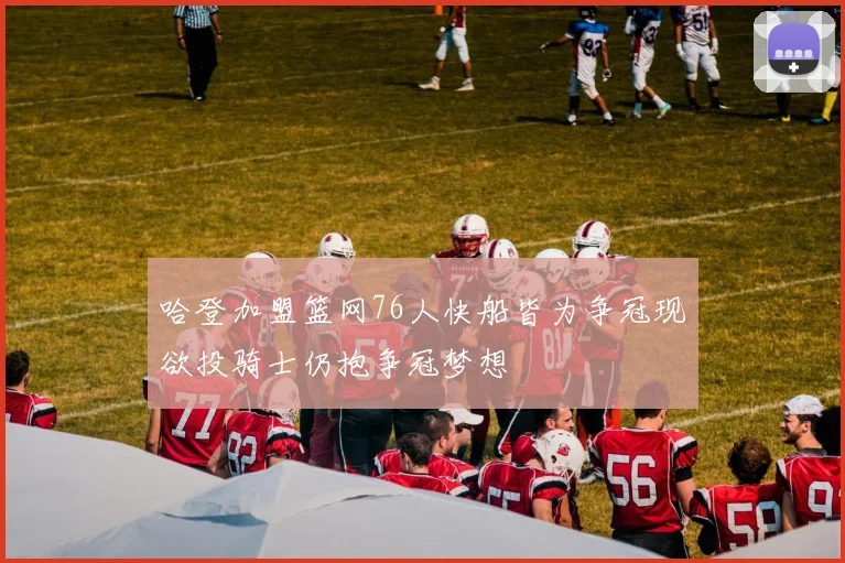 哈登加盟篮网76人快船皆为争冠现欲投骑士仍抱争冠梦想