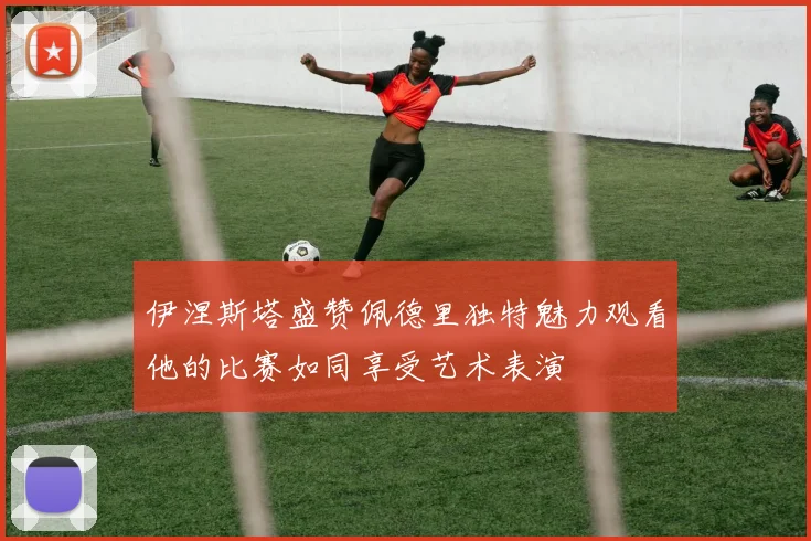伊涅斯塔盛赞佩德里独特魅力观看他的比赛如同享受艺术表演
