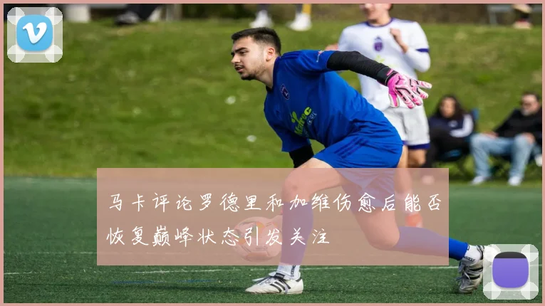 马卡评论罗德里和加维伤愈后能否恢复巅峰状态引发关注