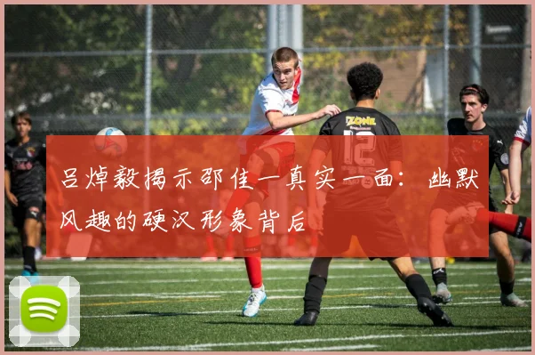 吕焯毅揭示邵佳一真实一面：幽默风趣的硬汉形象背后