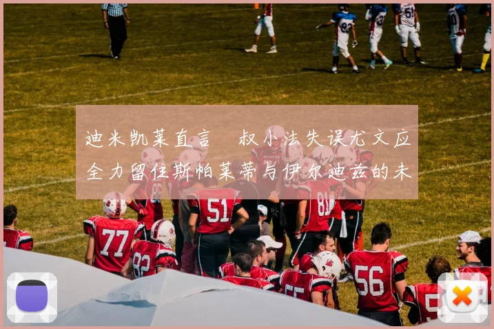 迪米凯莱直言囧叔小法失误尤文应全力留住斯帕莱蒂与伊尔迪兹的未来分析