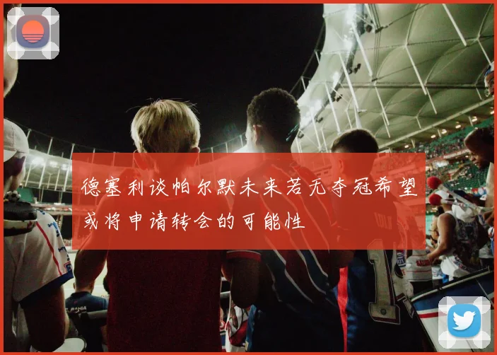 德塞利谈帕尔默未来若无夺冠希望或将申请转会的可能性