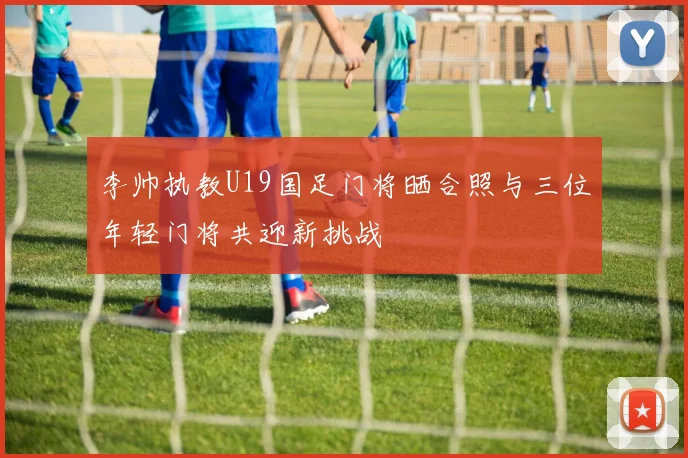 李帅执教U19国足门将晒合照与三位年轻门将共迎新挑战