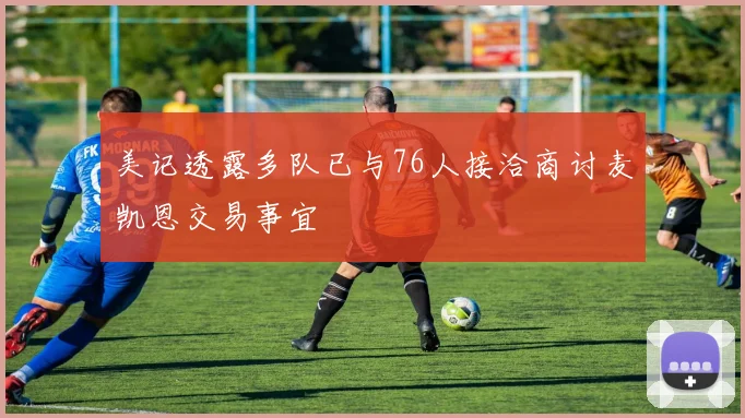 美记透露多队已与76人接洽商讨麦凯恩交易事宜