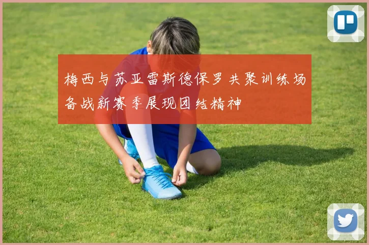 梅西与苏亚雷斯德保罗共聚训练场备战新赛季展现团结精神