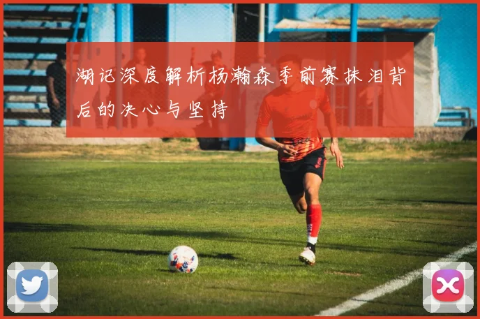 湖记深度解析杨瀚森季前赛抹泪背后的决心与坚持