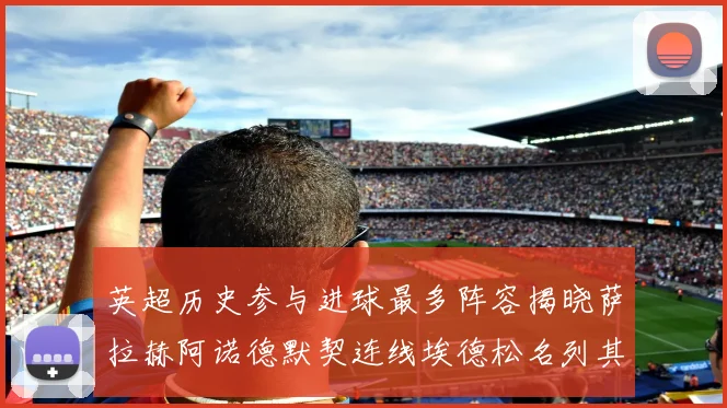 英超历史参与进球最多阵容揭晓萨拉赫阿诺德默契连线埃德松名列其中