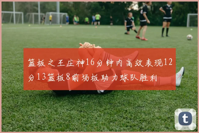 篮板之王庄神16分钟内高效表现12分13篮板8前场板助力球队胜利
